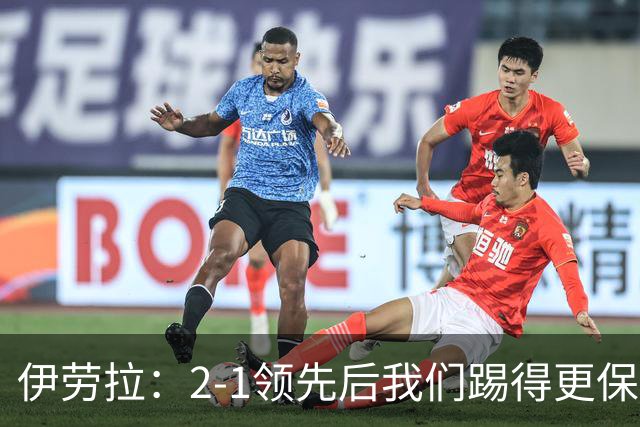 伊劳拉：2-1领先后我们踢得更保守，最后几分钟处理得不错