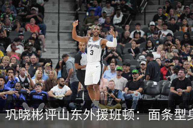 巩晓彬评山东外援班顿：面条型身材，对抗比较差