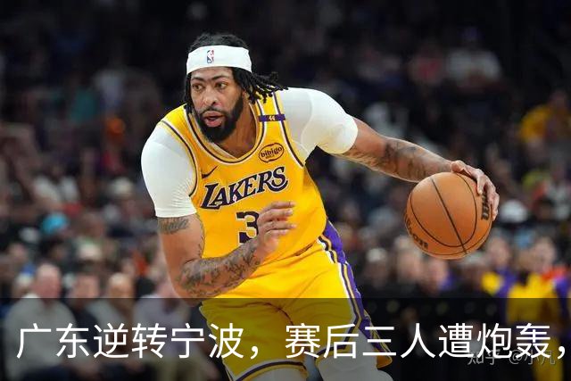 广东逆转宁波，赛后三人遭炮轰，还没打出最高进攻效率一人要担责