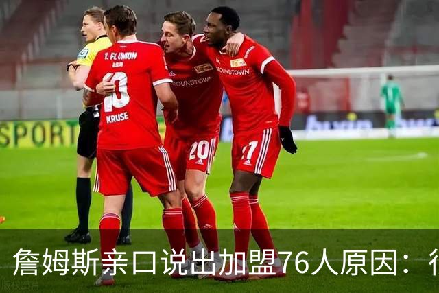 詹姆斯亲口说出加盟76人原因：很大一部分是因为他