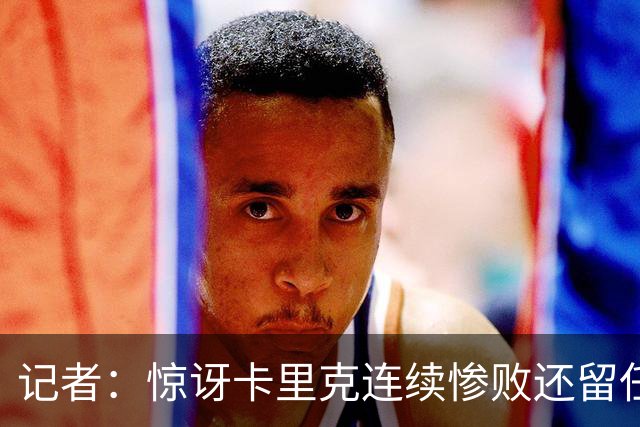 记者：惊讶卡里克连续惨败还留任，不记得谁沦落至此还能扭转局面
