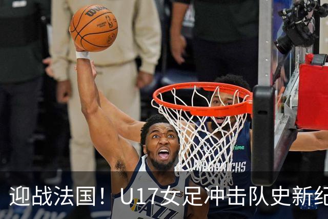 迎战法国！U17女足冲击队史新纪录，马晓旭迎来关键大考