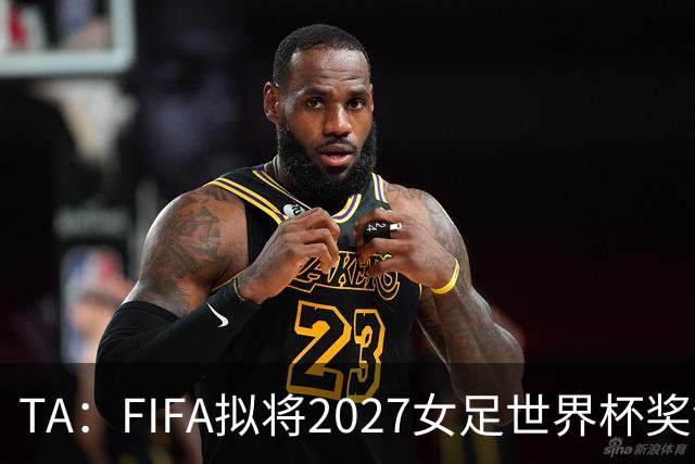 TA：FIFA拟将2027女足世界杯奖金翻倍至至少2.2亿美元